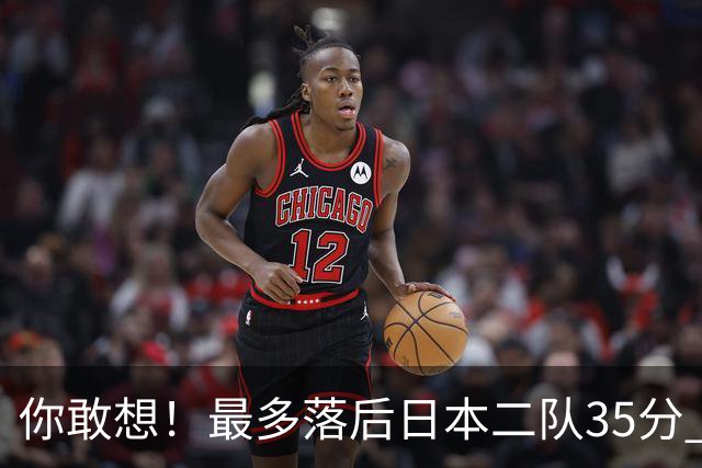 你敢想！最多落后日本二队35分 近10年男篮在干什么